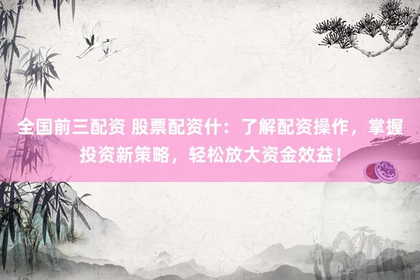 全国前三配资 股票配资什：了解配资操作，掌握投资新策略，轻松放大资金效益！