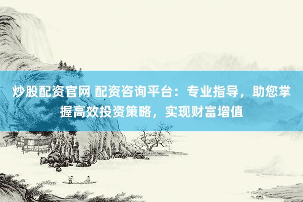 炒股配资官网 配资咨询平台：专业指导，助您掌握高效投资策略，实现财富增值