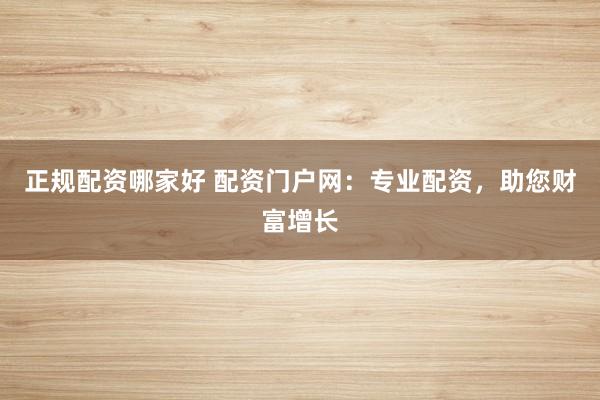正规配资哪家好 配资门户网：专业配资，助您财富增长