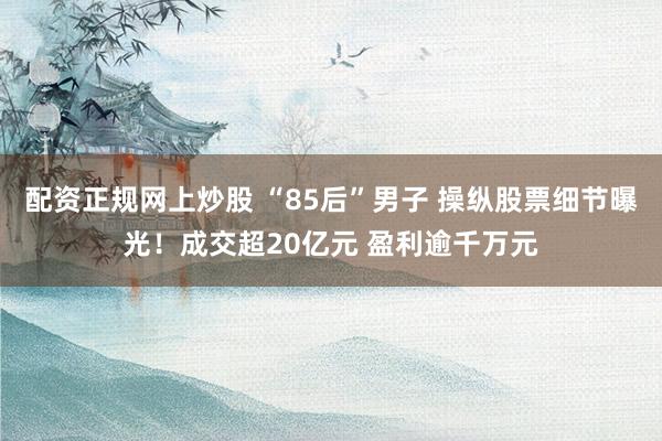 配资正规网上炒股 “85后”男子 操纵股票细节曝光！成交超20亿元 盈利逾千万元
