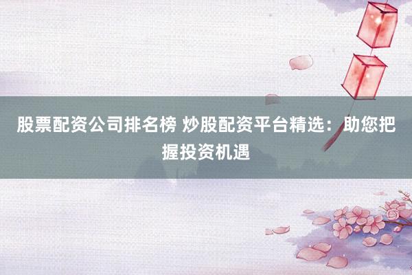 股票配资公司排名榜 炒股配资平台精选：助您把握投资机遇