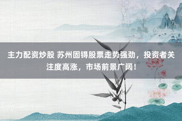 主力配资炒股 苏州固锝股票走势强劲，投资者关注度高涨，市场前景广阔！
