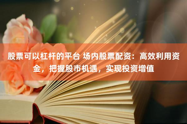 股票可以杠杆的平台 场内股票配资：高效利用资金，把握股市机遇，实现投资增值
