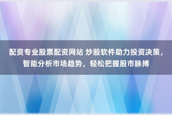 配资专业股票配资网站 炒股软件助力投资决策，智能分析市场趋势，轻松把握股市脉搏