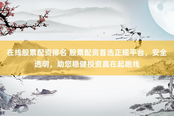 在线股票配资排名 股票配资首选正规平台，安全透明，助您稳健投资赢在起跑线