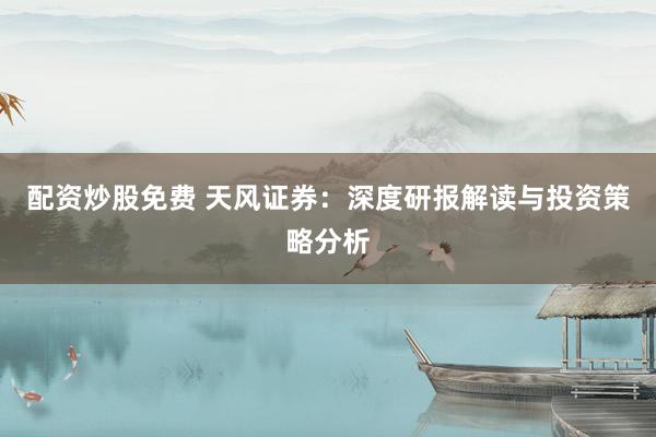 配资炒股免费 天风证券：深度研报解读与投资策略分析